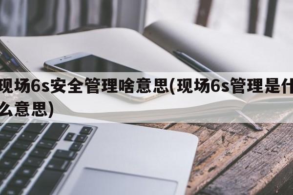 现场6s安全管理啥意思(现场6s管理是什么意思)